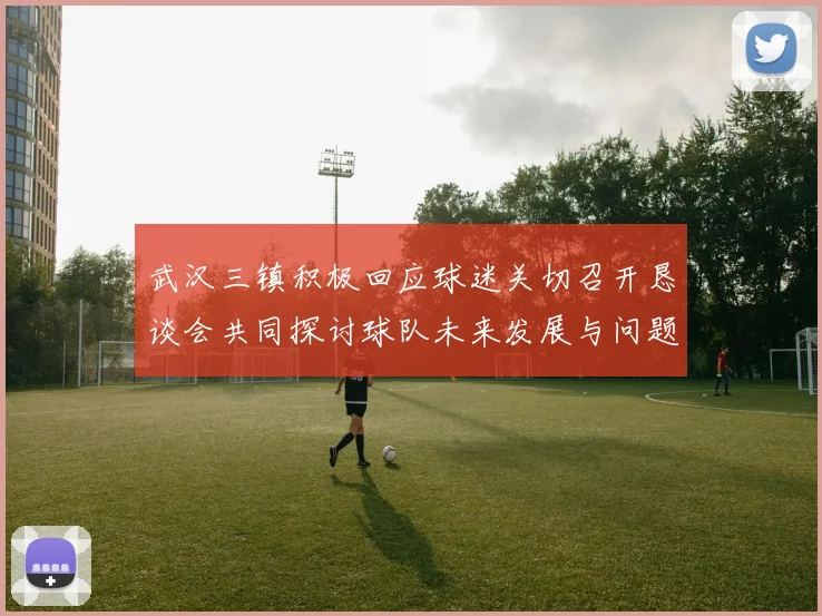 武汉三镇积极回应球迷关切召开恳谈会共同探讨球队未来发展与问题解决