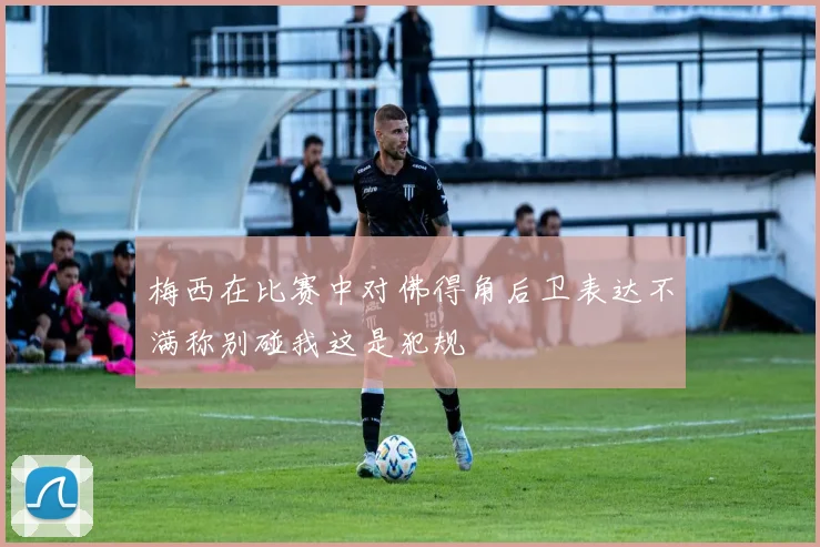 梅西在比赛中对佛得角后卫表达不满称别碰我这是犯规