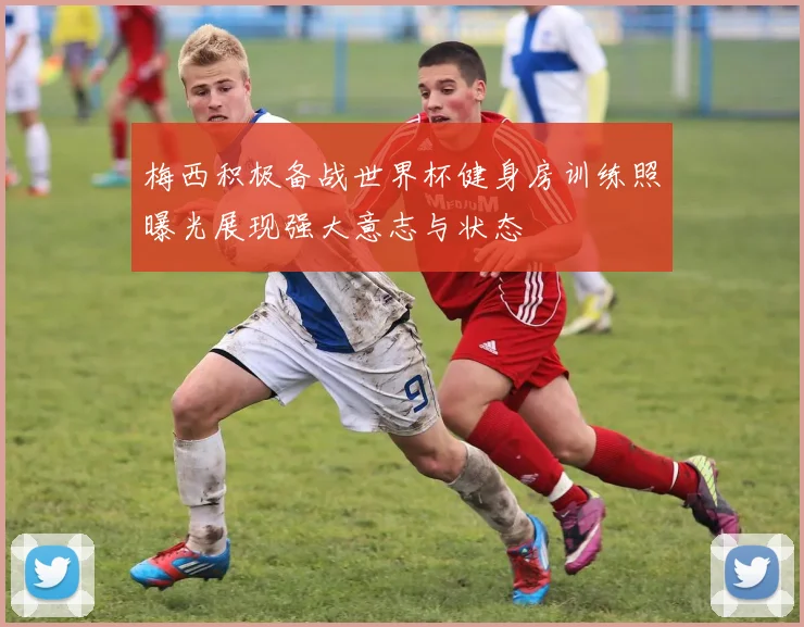 梅西积极备战世界杯健身房训练照曝光展现强大意志与状态