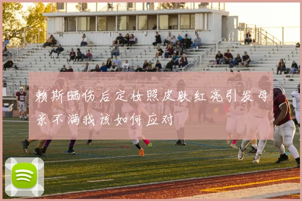 赖斯晒伤后定妆照皮肤红亮引发母亲不满我该如何应对