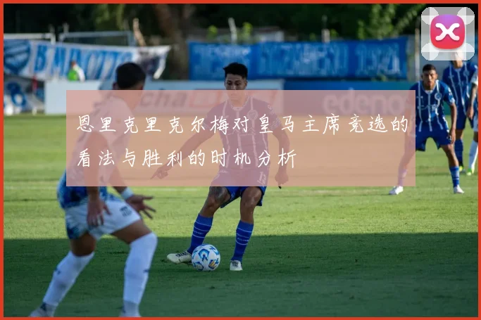 恩里克里克尔梅对皇马主席竞选的看法与胜利的时机分析