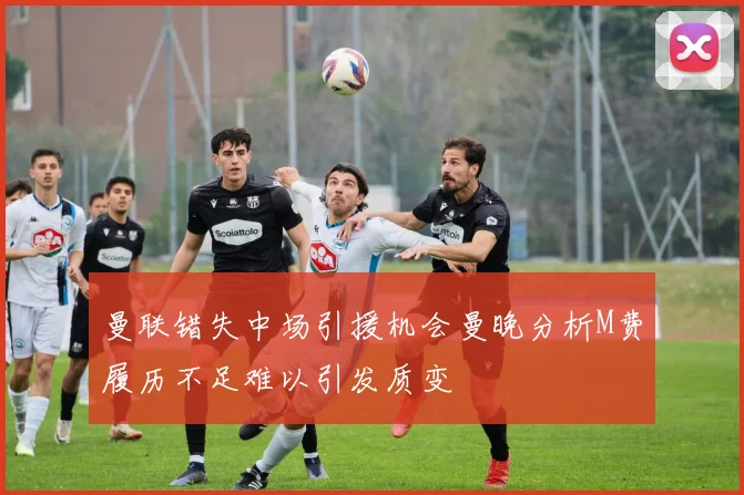 曼联错失中场引援机会曼晚分析M费履历不足难以引发质变