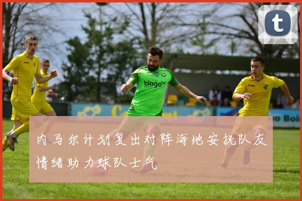 内马尔计划复出对阵海地安抚队友情绪助力球队士气