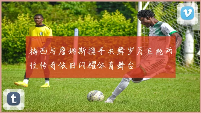 梅西与詹姆斯携手共舞岁月巨轮两位传奇依旧闪耀体育舞台