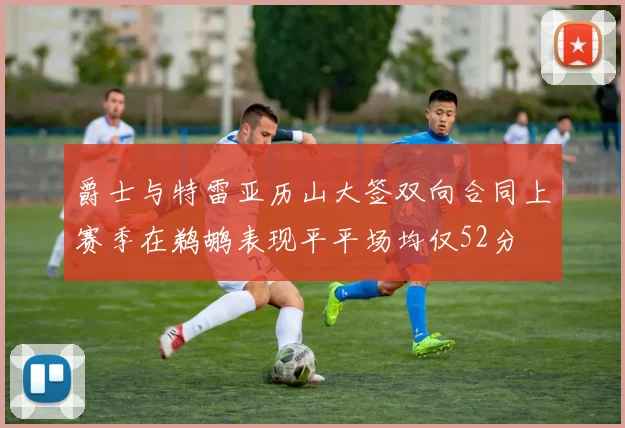 爵士与特雷亚历山大签双向合同上赛季在鹈鹕表现平平场均仅52分