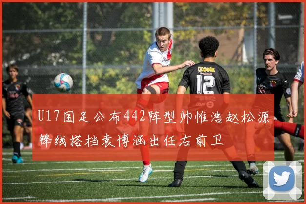 U17国足公布442阵型帅惟浩赵松源锋线搭档袁博涵出任右前卫