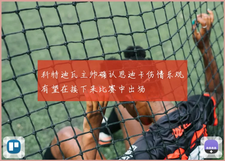 科特迪瓦主帅确认恩迪卡伤情乐观有望在接下来比赛中出场