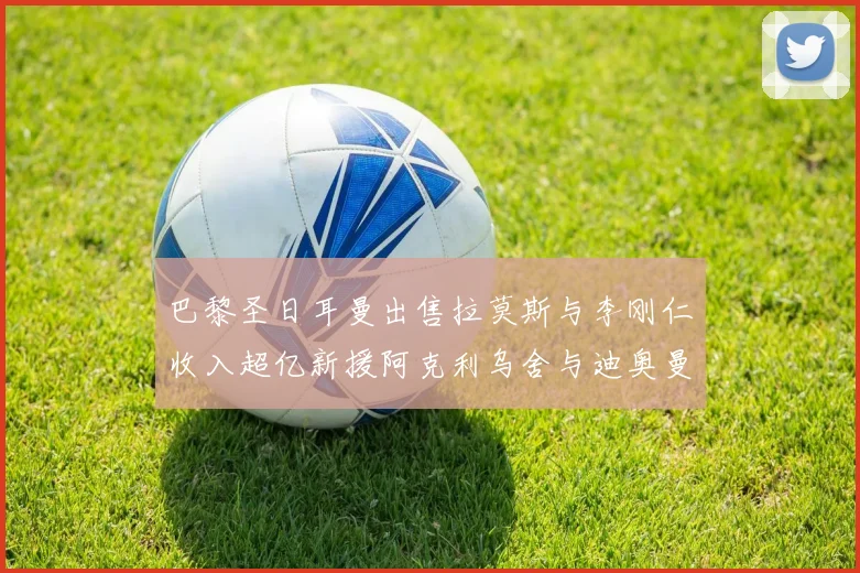 巴黎圣日耳曼出售拉莫斯与李刚仁收入超亿新援阿克利乌舍与迪奥曼德即将加盟