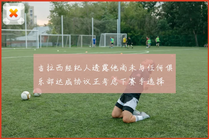 吉拉西经纪人透露他尚未与任何俱乐部达成协议正考虑下赛季选择