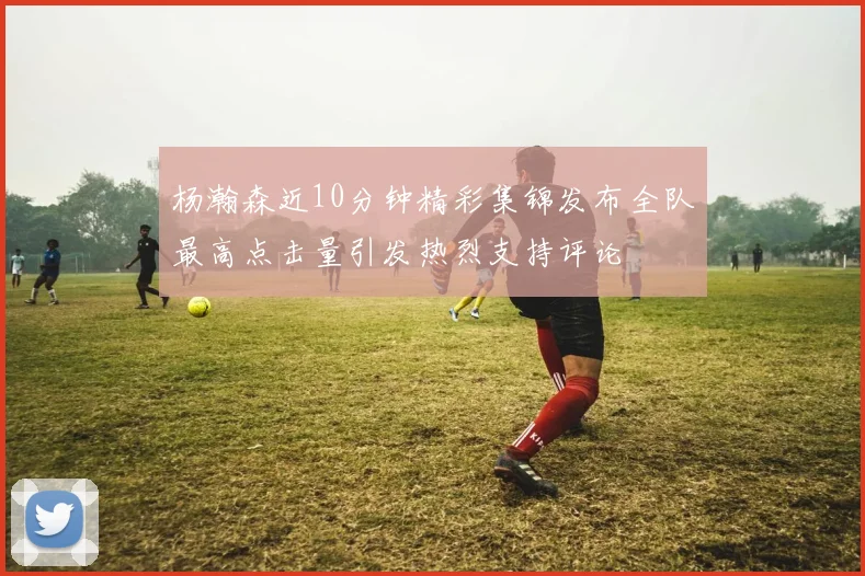 杨瀚森近10分钟精彩集锦发布全队最高点击量引发热烈支持评论